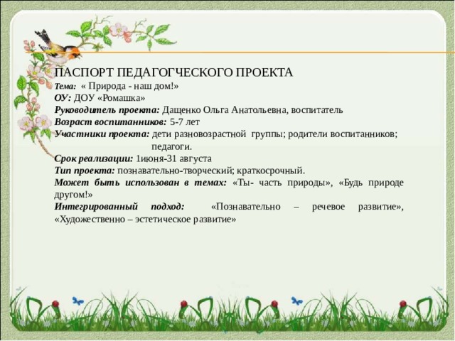 ПАСПОРТ ПЕДАГОГЧЕСКОГО ПРОЕКТА Тема:  « Природа - наш дом!» ОУ: ДОУ «Ромашка» Руководитель проекта: Дащенко Ольга Анатольевна, воспитатель Возраст воспитанников: 5-7 лет Участники проекта: дети разновозрастной группы; родители воспитанников;  педагоги. Срок реализации: 1июня-31 августа Тип проекта: познавательно-творческий; краткосрочный. Может быть использован в темах: «Ты- часть природы», «Будь природе другом!» Интегрированный подход: «Познавательно – речевое развитие», «Художественно – эстетическое развитие» 