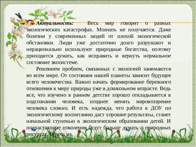 Актуальность:  Весь мир говорит о разных экологических катастрофах. Молчать не получается. Даже болезни у современных людей от плохой экологической обстановки. Люди уже достаточно долго разрушают и нерационально используют природные богатства, поэтому приходится думать, как исправить и вернуть нормальное состояние экосистеме. Решением проблем, связанных с экологией занимаются во всем мире. От состояния нашей планеты зависит будущее всего человечества. Важно начать формирование бережного отношения к миру природы уже в дошкольном возрасте. Ведь все, что изучено в раннем детстве хорошо откладывается в подсознании человека, позднее менять мировоззрение человека сложно. И есть надежда, что работа в ДОУ по экологическому воспитанию даст хорошие результаты, станет начальной ступенью в экологическом образовании детей. И подрастающие поколения будут больше думать о природных ресурсах, беречь их. 
