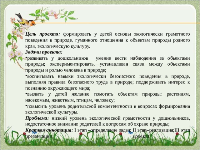 Цель проекта: формировать у детей основы экологически грамотного поведения в природе, гуманного отношения к объектам природы родного края, экологическую культуру. Задачи проекта:  развивать у дошкольников умение вести наблюдения за объектами природы; экспериментировать, устанавливая связи между объектами природы и ролью человека в природе; воспитывать навыки экологически безопасного поведения в природе, выполняя правила безопасного труда в природе; поддерживать интерес к познанию окружающего мира; вызвать у детей желание помогать объектам природы: растениям, насекомым, животным, птицам, человеку; повысить уровень родительской компетентности в вопросах формирования экологической культуры. Проблема: низкий уровень экологической грамотности у дошкольников, недостаточное внимание родителей к вопросам об охране природы; Краткая аннотация: I этап –определение задач; II этап–реализация;III этап презентация проекта 