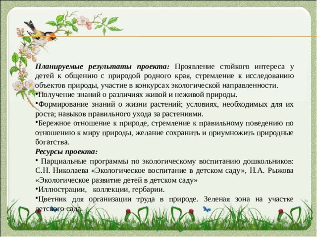 Планируемые результаты проекта: Проявление стойкого интереса у детей к общению с природой родного края, стремление к исследованию объектов природы, участие в конкурсах экологической направленности. Получение знаний о различиях живой и неживой природы. Формирование знаний о жизни растений; условиях, необходимых для их роста; навыков правильного ухода за растениями. Бережное отношение к природе, стремление к правильному поведению по отношению к миру природы, желание сохранить и приумножить природные богатства. Ресурсы проекта:  Парциальные программы по экологическому воспитанию дошкольников: С.Н. Николаева «Экологическое воспитание в детском саду», Н.А. Рыжова «Экологическое развитие детей в детском саду» Иллюстрации, коллекции, гербарии. Цветник для организации труда в природе. Зеленая зона на участке детского сада. 