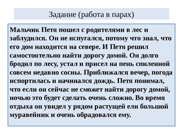 Задание (работа в парах) Мальчик Петя пошел с родителями в лес и заблудился. Он не испугался, потому что знал, что его дом находится на севере. И Петя решил самостоятельно найти дорогу домой. Он долго бродил по лесу, устал и присел на пень спиленной совсем недавно сосны. Приближался вечер, погода испортилась и начинался дождь. Петя понимал, что если он сейчас не сможет найти дорогу домой, ночью это будет сделать очень сложно. Во время отдыха он увидел у рядом растущей ели большой муравейник и очень обрадовался ему. 