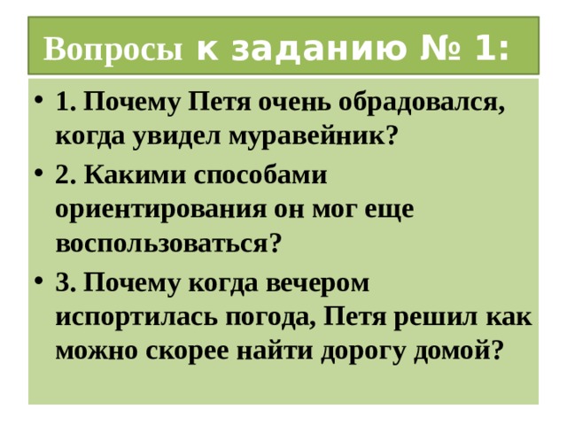 Вопросы к заданию № 1: 1. Почему Петя очень обрадовался, когда увидел муравейник? 2. Какими способами ориентирования он мог еще воспользоваться? 3. Почему когда вечером испортилась погода, Петя решил как можно скорее найти дорогу домой? 