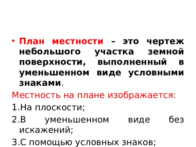План местности – это чертеж небольшого участка земной поверхности, выполненный в уменьшенном виде условными знаками . Местность на плане изображается: 1.На плоскости; 2.В уменьшенном виде без искажений; 3.С помощью условных знаков; 