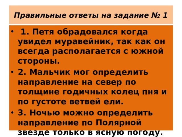 Правильные ответы на задание № 1  1. Петя обрадовался когда увидел муравейник, так как он всегда располагается с южной стороны. 2. Мальчик мог определить направление на север по толщине годичных колец пня и по густоте ветвей ели. 3. Ночью можно определить направление по Полярной звезде только в ясную погоду. 