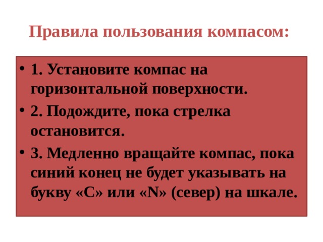 Правила пользования компасом: 1. Установите компас на горизонтальной поверхности. 2. Подождите, пока стрелка остановится. 3. Медленно вращайте компас, пока синий конец не будет указывать на букву «С» или «N» (север) на шкале. 