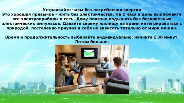 Устраивайте часы без потребления энергии Это хорошая привычка – жить без электричества. На 2 часа в день выключайте все электроприборы и сеть. Дому полезно подышать без бесконечных электрических импульсов. Давайте своему жилищу на время интегрироваться с природой, постепенно приучая и себя не зависеть тотально от мира машин.  Время и продолжительность выбирайте индивидуально: начните с 30 минут. Потом больше. 
