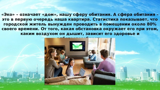 «Эко» – означает «дом», нашу сферу обитания. А сфера обитания – это в первую очередь наша квартира. Статистика показывает, что городской житель вынужден проводить в помещении около 80% своего времени. От того, какая обстановка окружает его при этом, каким воздухом он дышит, зависит его здоровье и работоспособность. 