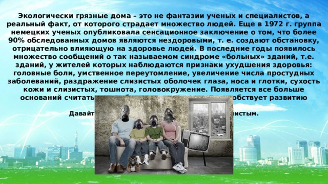 Экологически грязные дома – это не фантазии ученых и специалистов, а реальный факт, от которого страдает множество людей. Еще в 1972 г. группа немецких ученых опубликовала сенсационное заключение о том, что более 90% обследованных домов являются нездоровыми, т. е. создают обстановку, отрицательно влияющую на здоровье людей. В последние годы появилось множество сообщений о так называемом синдроме «больных» зданий, т.е. зданий, у жителей которых наблюдаются признаки ухудшения здоровья: головные боли, умственное переутомление, увеличение числа простудных заболеваний, раздражение слизистых оболочек глаза, носа и глотки, сухость кожи и слизистых, тошнота, головокружение. Появляется все больше оснований считать, что неблагоприятное жилье способствует развитию онкологических заболеваний . Давайте разберемся как сделать дом более чистым. 