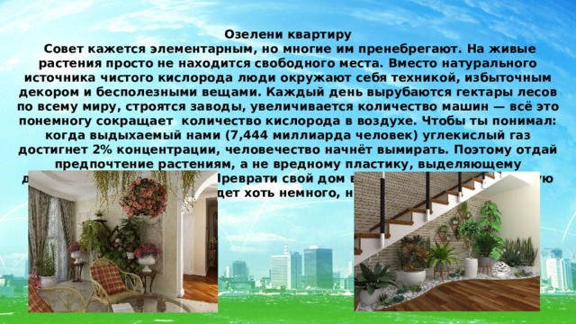 Озелени квартиру  Совет кажется элементарным, но многие им пренебрегают. На живые растения просто не находится свободного места. Вместо натурального источника чистого кислорода люди окружают себя техникой, избыточным декором и бесполезными вещами. Каждый день вырубаются гектары лесов по всему миру, строятся заводы, увеличивается количество машин — всё это понемногу сокращает количество кислорода в воздухе. Чтобы ты понимал: когда выдыхаемый нами (7,444 миллиарда человек) углекислый газ достигнет 2% концентрации, человечество начнёт вымирать. Поэтому отдай предпочтение растениям, а не вредному пластику, выделяющему дополнительные токсины. Преврати свой дом в небольшую экологическую крепость, в которой будет хоть немного, но всё же легче дышать. 