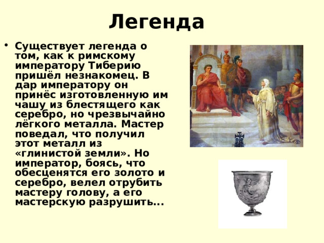 Легенда  Существует легенда о том, как к римскому императору Тиберию пришёл незнакомец. В дар императору он принёс изготовленную им чашу из блестящего как серебро, но чрезвычайно лёгкого металла. Мастер поведал, что получил этот металл из «глинистой земли». Но император, боясь, что обесценятся его золото и серебро, велел отрубить мастеру голову, а его мастерскую разрушить... 