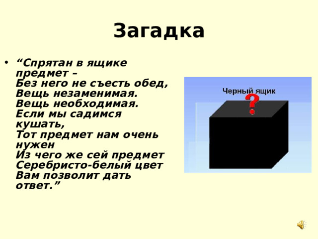 Загадка “ Спрятан в ящике предмет –  Без него не съесть обед,   Вещь незаменимая.   Вещь необходимая.   Если мы садимся кушать,   Тот предмет нам очень нужен  Из чего же сей предмет  Серебристо-белый цвет  Вам позволит дать ответ.” 