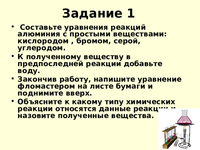 Задание 1   Составьте уравнения реакций алюминия с простыми веществами: кислородом , бромом, серой, углеродом. К полученному веществу в предпоследней реакции добавьте воду. Закончив работу, напишите уравнение фломастером на листе бумаги и поднимите вверх. Объясните к какому типу химических реакции относятся данные реакции и назовите полученные вещества. 
