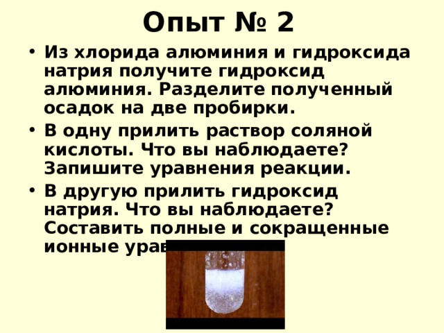 Опыт № 2 Из хлорида алюминия и гидроксида натрия получите гидроксид алюминия. Разделите полученный осадок на две пробирки. В одну прилить раствор соляной кислоты. Что вы наблюдаете? Запишите уравнения реакции. В другую прилить гидроксид натрия. Что вы наблюдаете? Составить полные и сокращенные ионные уравнения. 