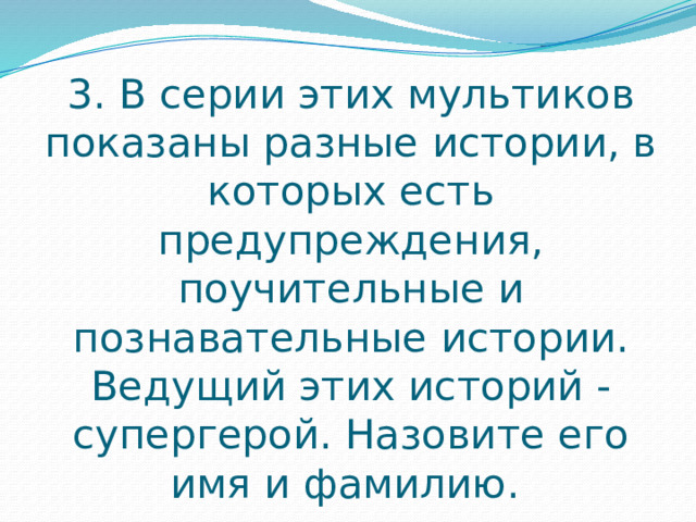 3. В серии этих мультиков показаны разные истории, в которых есть предупреждения, поучительные и познавательные истории. Ведущий этих историй - супергерой. Назовите его имя и фамилию. 