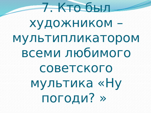 7. Кто был художником – мультипликатором всеми любимого советского мультика «Ну погоди? » 