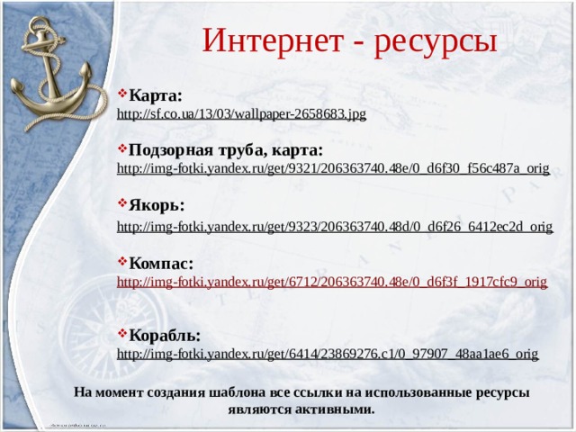 Интернет - ресурсы Карта: http://sf.co.ua/13/03/wallpaper-2658683.jpg  Подзорная труба, карта: http://img-fotki.yandex.ru/get/9321/206363740.48e/0_d6f30_f56c487a_orig  Якорь: http://img-fotki.yandex.ru/get/9323/206363740.48d/0_d6f26_6412ec2d_orig  Компас: http://img-fotki.yandex.ru/get/6712/206363740.48e/0_d6f3f_1917cfc9_orig Корабль: http://img-fotki.yandex.ru/get/6414/23869276.c1/0_97907_48aa1ae6_orig  На момент создания шаблона все ссылки на использованные ресурсы являются активными. 