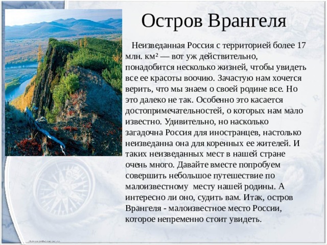 Остров Врангеля  Неизведанная Россия с территорией более 17 млн. км² — вот уж действительно, понадобится несколько жизней, чтобы увидеть все ее красоты воочию. Зачастую нам хочется верить, что мы знаем о своей родине все. Но это далеко не так. Особенно это касается достопримечательностей, о которых нам мало известно. Удивительно, но насколько загадочна Россия для иностранцев, настолько неизведанна она для коренных ее жителей. И таких неизведанных мест в нашей стране очень много. Давайте вместе попробуем совершить небольшое путешествие по малоизвестному месту нашей родины. А интересно ли оно, судить вам. Итак, остров Врангеля - малоизвестное место России, которое непременно стоит увидеть. 