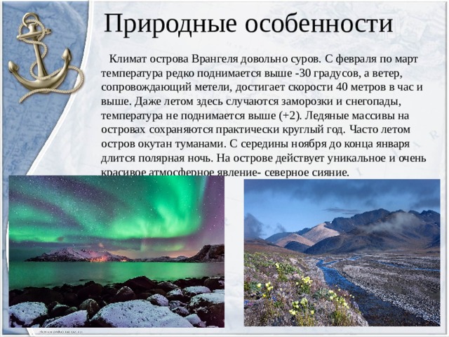 Природные особенности  Климат острова Врангеля довольно суров. С февраля по март температура редко поднимается выше -30 градусов, а ветер, сопровождающий метели, достигает скорости 40 метров в час и выше. Даже летом здесь случаются заморозки и снегопады, температура не поднимается выше (+2). Ледяные массивы на островах сохраняются практически круглый год. Часто летом остров окутан туманами. С середины ноября до конца января длится полярная ночь. На острове действует уникальное и очень красивое атмосферное явление- северное сияние.   