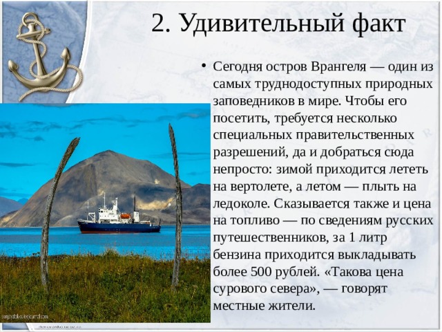2. Удивительный факт Сегодня остров Врангеля — один из самых труднодоступных природных заповедников в мире. Чтобы его посетить, требуется несколько специальных правительственных разрешений, да и добраться сюда непросто: зимой приходится лететь на вертолете, а летом — плыть на ледоколе. Сказывается также и цена на топливо — по сведениям русских путешественников, за 1 литр бензина приходится выкладывать более 500 рублей. «Такова цена сурового севера», — говорят местные жители. 