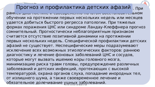 Прогноз и профилактика детских афазий    Прогноз при детской афазии зачастую благоприятный. При ранней диагностике и своевременно начатом восстановительном обучении на протяжении первых нескольких недель или месяцев удается добиться быстрого регресса патологии. При тяжелых формах поражения ЦНС или синдроме Ландау-Клеффнера прогноз сомнительный. Прогностически неблагоприятным признаком считается отсутствие позитивной динамики на протяжении первых нескольких недель. Специфической профилактики детских афазий не существует. Неспецифические меры подразумевают исключение всех возможных этиологических факторов: раннюю диагностику и лечение фоновых заболеваний ЦНС и сосудов, которые могут вызвать ишемию коры головного мозга, минимизацию риска травм головы, предупреждение различных заболеваний и детских инфекций, протекающих с высокой температурой, охрана органов слуха, попадание инородных тел, от излишнего шума, а также своевременное лечение и обязательное долечивание ушных заболеваний.          www.sfedu.ru 