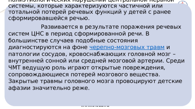  Детская  афаз и я  – это группа полиэтиологических нарушений центральной нервной системы, которые характеризуются частичной или тотальной потерей речевых функций у детей с ранее сформировавшейся речью.   Развивается в результате поражения речевых систем ЦНС в период сформированной речи. В большинстве случаев подобные состояния диагностируются на фоне  черепно-мозговых травм  и патологии сосудов, кровоснабжающих головной мозг – внутренней сонной или средней мозговой артерии. Среди ЧМТ ведущую роль играют открытые повреждения, сопровождающиеся потерей мозгового вещества. Закрытые травмы головного мозга провоцируют детские афазии значительно реже.    www.sfedu.ru 