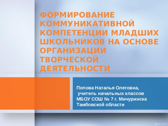 ФОРМИРОВАНИЕ КОММУНИКАТИВНОЙ КОМПЕТЕНЦИИ МЛАДШИХ ШКОЛЬНИКОВ НА ОСНОВЕ ОРГАНИЗАЦИИ ТВОРЧЕСКОЙ ДЕЯТЕЛЬНОСТИ  Попова Наталья Олеговна,  учитель начальных классов  МБОУ СОШ № 7 г. Мичуринска  Тамбовской области 