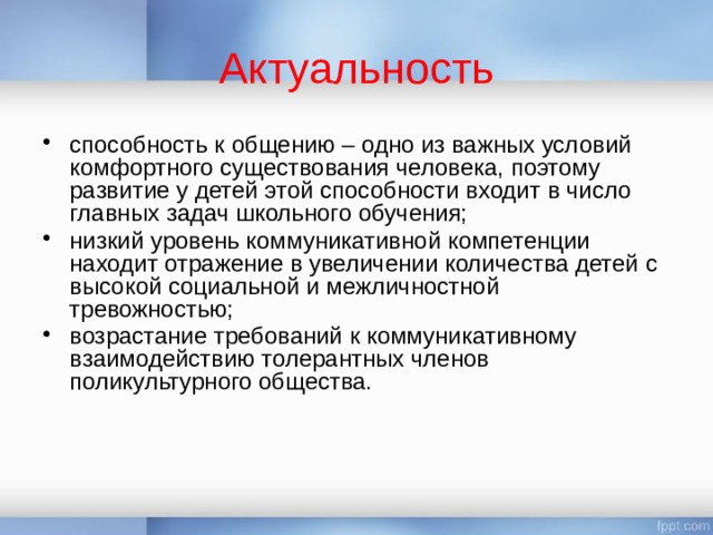 Актуальность способность к общению – одно из важных условий комфортного существования человека, поэтому развитие у детей этой способности входит в число главных задач школьного обучения; низкий уровень коммуникативной компетенции находит отражение в увеличении количества детей с высокой социальной и межличностной тревожностью; возрастание требований к коммуникативному взаимодействию толерантных членов поликультурного общества. 