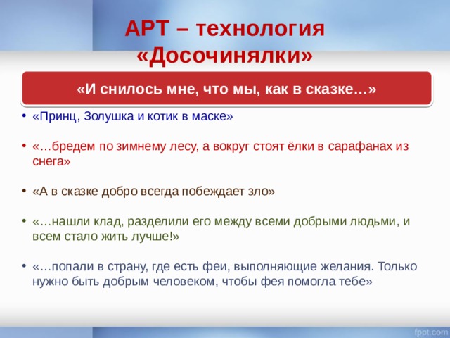 АРТ – технология  «Досочинялки» «И снилось мне, что мы, как в сказке…» «Принц, Золушка и котик в маске» «…бредем по зимнему лесу, а вокруг стоят ёлки в сарафанах из снега» «А в сказке добро всегда побеждает зло» «…нашли клад, разделили его между всеми добрыми людьми, и всем стало жить лучше!» «…попали в страну, где есть феи, выполняющие желания. Только нужно быть добрым человеком, чтобы фея помогла тебе» 