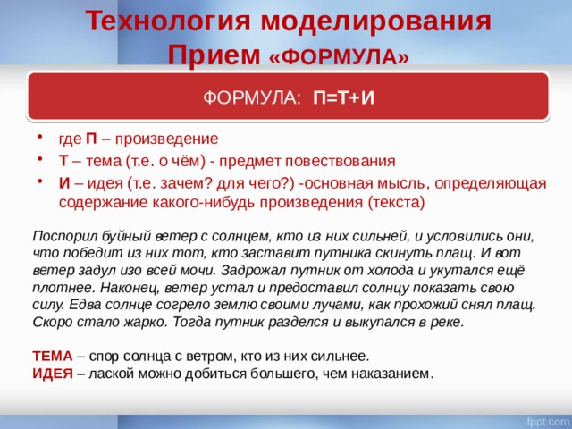 Технология моделирования Прием «ФОРМУЛА» ФОРМУЛА: П=Т+И где П – произведение Т – тема (т.е. о чём) - предмет повествования И – идея (т.е. зачем? для чего?) -основная мысль, определяющая содержание какого-нибудь произведения (текста) Поспорил буйный ветер с солнцем, кто из них сильней, и условились они, что победит из них тот, кто заставит путника скинуть плащ. И вот ветер задул изо всей мочи. Задрожал путник от холода и укутался ещё плотнее. Наконец, ветер устал и предоставил солнцу показать свою силу. Едва солнце согрело землю своими лучами, как прохожий снял плащ. Скоро стало жарко. Тогда путник разделся и выкупался в реке. ТЕМА – спор солнца с ветром, кто из них сильнее. ИДЕЯ – лаской можно добиться большего, чем наказанием. 