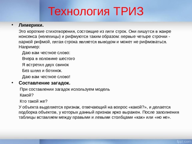 Технология ТРИЗ Лимерики.    Это короткие стихотворения, состоящие из пяти строк. Они пишутся в жанре нонсенса (нелепицы) и рифмуются таким образом: первые четыре строчки - парной рифмой, пятая строка является выводом и может не рифмоваться. Например:  Даю вам честное слово:  Вчера в половине шестого  Я встретил двух свинок  Без шляп и ботинок.  Даю вам честное слово! Составление загадок.    При составлении загадок используем модель  Какой?  Кто такой же?   У объекта выделяется признак, отвечающий на вопрос «какой?», и делается подборка объектов, у которых данный признак ярко выражен. После заполнения таблицы вставляем между правыми и левыми столбцами «как» или «но не». 