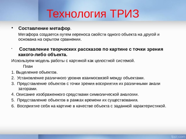 Технология ТРИЗ Составление метафор .  Метафора создается путем переноса свойств одного объекта на другой и основана на скрытом сравнении.   Составление творческих рассказов по картине с точки зрения какого-либо объекта. Используем модель работы с картиной как целостной системой.  План 1. Выделение объектов. 2.  Установление различного уровня взаимосвязей между объектами. 3.  Представление объектов с точки зрения восприятия их различными анали заторами. 4. Описание изображенного средствами символической аналогии. 5.  Представление объектов в рамках времени их существования. 6.  Восприятие себя на картине в качестве объекта с заданной характеристикой. 