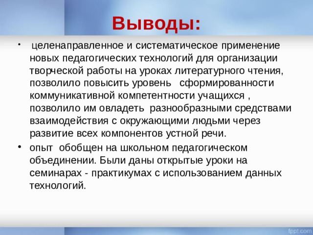 Выводы:  Ц еленаправленное и систематическое применение новых педагогических технологий для организации творческой работы на уроках литературного чтения, позволило повысить уровень сформированности коммуникативной компетентности учащихся , позволило им овладеть разнообразными средствами взаимодействия с окружающими людьми через развитие всех компонентов устной речи. опыт обобщен на школьном педагогическом объединении. Были даны открытые уроки на семинарах - практикумах с использованием данных технологий. 