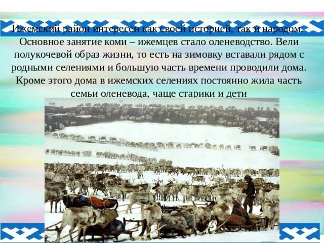 Ижемский район интересен как своей историей, так и народом. Основное занятие коми – ижемцев стало оленеводство. Вели полукочевой образ жизни, то есть на зимовку вставали рядом с родными селениями и большую часть времени проводили дома. Кроме этого дома в ижемских селениях постоянно жила часть семьи оленевода, чаще старики и дети 