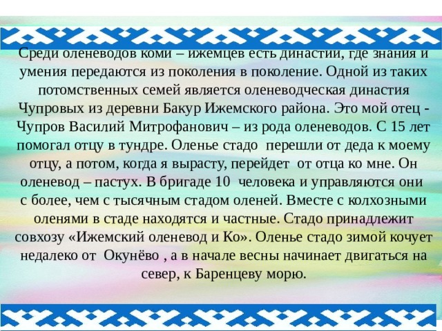 Среди оленеводов коми – ижемцев есть династии, где знания и умения передаются из поколения в поколение. Одной из таких потомственных семей является оленеводческая династия Чупровых из деревни Бакур Ижемского района. Это мой отец - Чупров Василий Митрофанович – из рода оленеводов. С 15 лет помогал отцу в тундре. Оленье стадо перешли от деда к моему отцу, а потом, когда я вырасту, перейдет от отца ко мне. Он оленевод – пастух. В бригаде 10 человека и управляются они с более, чем с тысячным стадом оленей. Вместе с колхозными оленями в стаде находятся и частные. Стадо принадлежит совхозу «Ижемский оленевод и Ко». Оленье стадо зимой кочует недалеко от Окунёво , а в начале весны начинает двигаться на север, к Баренцеву морю. 