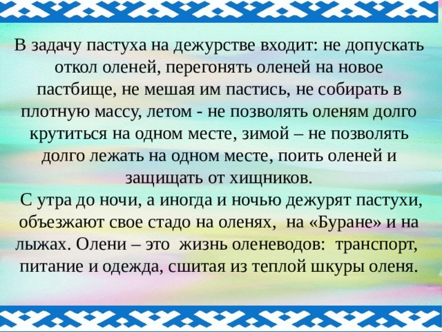 В задачу пастуха на дежурстве входит: не допускать откол оленей, перегонять оленей на новое пастбище, не мешая им пастись, не собирать в плотную массу, летом - не позволять оленям долго крутиться на одном месте, зимой – не позволять долго лежать на одном месте, поить оленей и защищать от хищников.  С утра до ночи, а иногда и ночью дежурят пастухи, объезжают свое стадо на оленях, на «Буране» и на лыжах. Олени – это жизнь оленеводов: транспорт, питание и одежда, сшитая из теплой шкуры оленя.  
