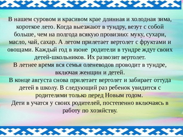 В нашем суровом и красивом крае длинная и холодная зима, короткое лето. Когда выезжают в тундру, везут с собой больше, чем на полгода всякую провизию: муку, сухари, масло, чай, сахар. А летом прилетает вертолет с фруктами и овощами. Каждый год в июне родители в тундре ждут своих детей-школьников. Их развозит вертолет. В летнее время вся семья оленеводов проводит в тундре, включая женщин и детей. В конце августа снова прилетает вертолет и забирает оттуда детей в школу. В следующий раз ребенок увидится с родителями только перед Новым годом. Дети в учатся у своих родителей, постепенно включаясь в работу по хозяйству.  