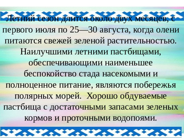 Летний сезон длится около двух месяцев, с первого июля по 25—30 августа, когда олени питаются свежей зеленой растительностью. Наилучшими летними пастбищами, обеспечивающими наименьшее беспокойство стада насекомыми и полноценное питание, являются побережья полярных морей. Хорошо обдуваемые пастбища с достаточными запасами зеленых кормов и проточными водопоями.   