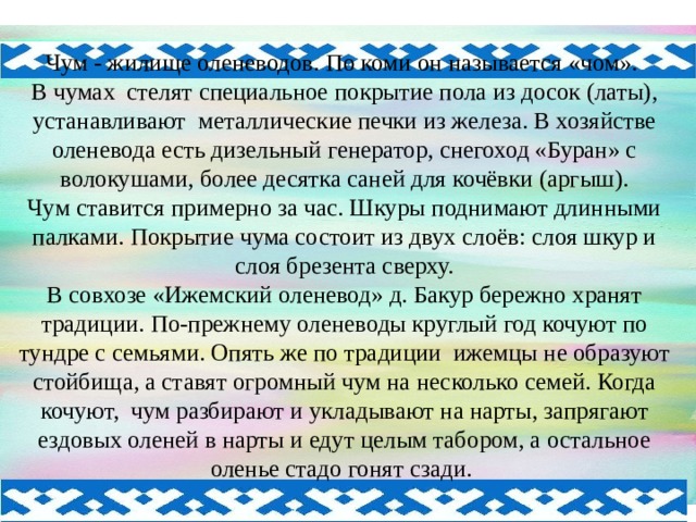 Чум - жилище оленеводов. По коми он называется «чом». В чумах стелят специальное покрытие пола из досок (латы), устанавливают металлические печки из железа. В хозяйстве оленевода есть дизельный генератор, снегоход «Буран» с волокушами, более десятка саней для кочёвки (аргыш). Чум ставится примерно за час. Шкуры поднимают длинными палками. Покрытие чума состоит из двух слоёв: слоя шкур и слоя брезента сверху. В совхозе «Ижемский оленевод» д. Бакур бережно хранят традиции. По-прежнему оленеводы круглый год кочуют по тундре с семьями. Опять же по традиции ижемцы не образуют стойбища, а ставят огромный чум на несколько семей. Когда кочуют, чум разбирают и укладывают на нарты, запрягают ездовых оленей в нарты и едут целым табором, а остальное оленье стадо гонят сзади. 