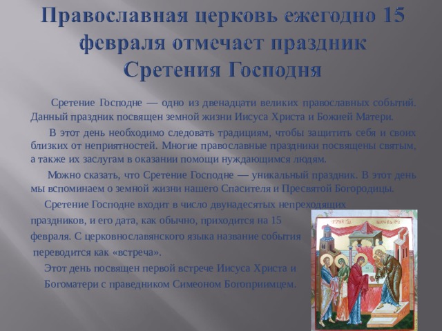  Сретение Господне — одно из двенадцати великих православных событий. Данный праздник посвящен земной жизни Иисуса Христа и Божией Матери.  В этот день необходимо следовать традициям, чтобы защитить себя и своих близких от неприятностей. Многие православные праздники посвящены святым, а также их заслугам в оказании помощи нуждающимся людям.  Можно сказать, что Сретение Господне — уникальный праздник. В этот день мы вспоминаем о земной жизни нашего Спасителя и Пресвятой Богородицы.  Сретение Господне входит в число двунадесятых непреходящих праздников, и его дата, как обычно, приходится на 15 февраля. С церковнославянского языка название события  переводится как «встреча».  Этот день посвящен первой встрече Иисуса Христа и  Богоматери с праведником Симеоном Богоприимцем. 