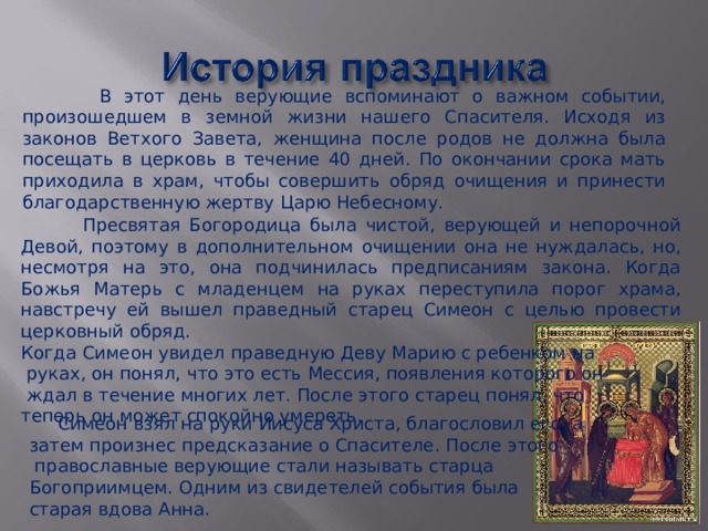  Симеон взял на руки Иисуса Христа, благословил его, а затем произнес предсказание о Спасителе. После этого  православные верующие стали называть старца Богоприимцем. Одним из свидетелей события была старая вдова Анна.  В этот день верующие вспоминают о важном событии, произошедшем в земной жизни нашего Спасителя. Исходя из законов Ветхого Завета, женщина после родов не должна была посещать в церковь в течение 40 дней. По окончании срока мать приходила в храм, чтобы совершить обряд очищения и принести благодарственную жертву Царю Небесному.  Пресвятая Богородица была чистой, верующей и непорочной Девой, поэтому в дополнительном очищении она не нуждалась, но, несмотря на это, она подчинилась предписаниям закона. Когда Божья Матерь с младенцем на руках переступила порог храма, навстречу ей вышел праведный старец Симеон с целью провести церковный обряд. Когда Симеон увидел праведную Деву Марию с ребенком на  руках, он понял, что это есть Мессия, появления которого он  ждал в течение многих лет. После этого старец понял, что теперь он может спокойно умереть. 