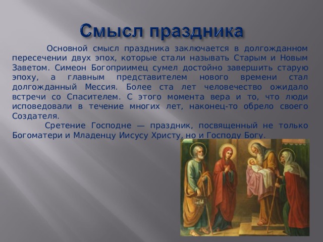  Основной смысл праздника заключается в долгожданном пересечении двух эпох, которые стали называть Старым и Новым Заветом. Симеон Богоприимец сумел достойно завершить старую эпоху, а главным представителем нового времени стал долгожданный Мессия. Более ста лет человечество ожидало встречи со Спасителем. С этого момента вера и то, что люди исповедовали в течение многих лет, наконец-то обрело своего Создателя.  Сретение Господне — праздник, посвященный не только Богоматери и Младенцу Иисусу Христу, но и Господу Богу. 