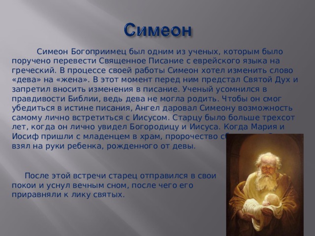 После этой встречи старец отправился в свои покои и уснул вечным сном, после чего его приравняли к лику святых.  Симеон Богоприимец был одним из ученых, которым было поручено перевести Священное Писание с еврейского языка на греческий. В процессе своей работы Симеон хотел изменить слово «дева» на «жена». В этот момент перед ним предстал Святой Дух и запретил вносить изменения в писание. Ученый усомнился в правдивости Библии, ведь дева не могла родить. Чтобы он смог убедиться в истине писания, Ангел даровал Симеону возможность самому лично встретиться с Иисусом. Старцу было больше трехсот лет, когда он лично увидел Богородицу и Иисуса. Когда Мария и Иосиф пришли с младенцем в храм, пророчество сбылось, и Симеон взял на руки ребенка, рожденного от девы. 