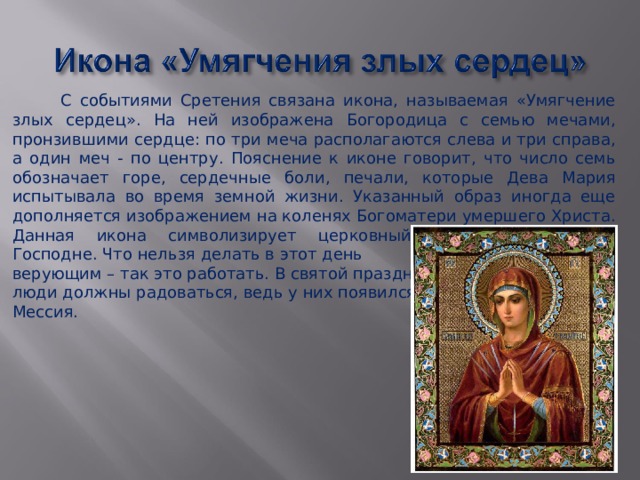  С событиями Сретения связана икона, называемая «Умягчение злых сердец». На ней изображена Богородица с семью мечами, пронзившими сердце: по три меча располагаются слева и три справа, а один меч - по центру. Пояснение к иконе говорит, что число семь обозначает горе, сердечные боли, печали, которые Дева Мария испытывала во время земной жизни. Указанный образ иногда еще дополняется изображением на коленях Богоматери умершего Христа. Данная икона символизирует церковный праздник Сретение Господне. Что нельзя делать в этот день верующим – так это работать. В святой праздник люди должны радоваться, ведь у них появился Мессия. 