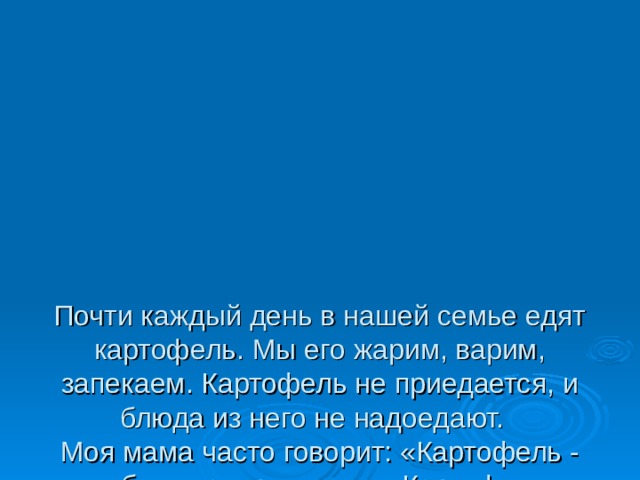     Почти каждый день в нашей семье едят картофель. Мы его жарим, варим, запекаем. Картофель не приедается, и блюда из него не надоедают.  Моя мама часто говорит: «Картофель - хлебу подспорье» или « Картофель - второй хлеб». Мне стало интересно, почему о картофеле так говорят .   