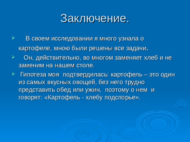Заключение.  В своем исследовании я много узнала о картофеле, мною были решены все задачи .  Он, действительно, во многом заменяет хлеб и не заменим на нашем столе.  Гипотеза моя подтвердилась: картофель – это один из самых вкусных овощей, без него трудно представить обед или ужин, поэтому о нем и говорят: «Картофель - хлебу подспорье». 
