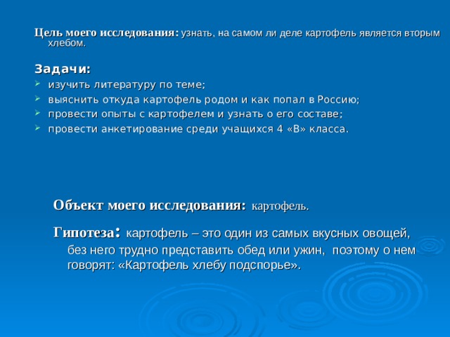  Цель моего исследования:  узнать, на самом ли деле картофель является вторым хлебом. Задачи: изучить литературу по теме; выяснить откуда картофель родом и как попал в Россию; провести опыты с картофелем и узнать о его составе; провести анкетирование среди учащихся 4 «В» класса.   Объект моего исследования:  картофель. Гипотеза :  картофель – это один из самых вкусных овощей, без него трудно представить обед или ужин, поэтому о нем говорят: «Картофель хлебу подспорье».   Объект моего исследования:  картофель. Гипотеза :  картофель – это один из самых вкусных овощей, без него трудно представить обед или ужин, поэтому о нем говорят: «Картофель хлебу подспорье». 