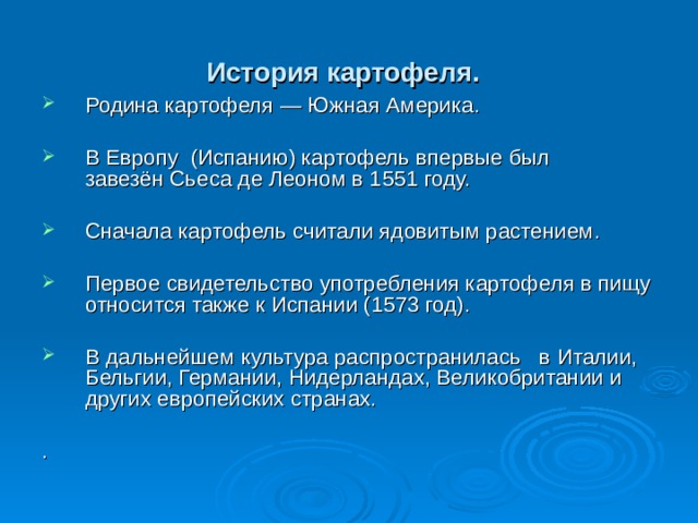 История картофеля.  Родина картофеля — Южная Америка. В Европу  (Испанию) картофель впервые был завезён Сьеса де Леоном в 1551 году.  Сначала картофель считали ядовитым растением. Первое свидетельство употребления картофеля в пищу относится также к Испании (1573 год). В дальнейшем культура распространилась в Италии,  Бельгии, Германии, Нидерландах, Великобритании и других европейских странах. . 