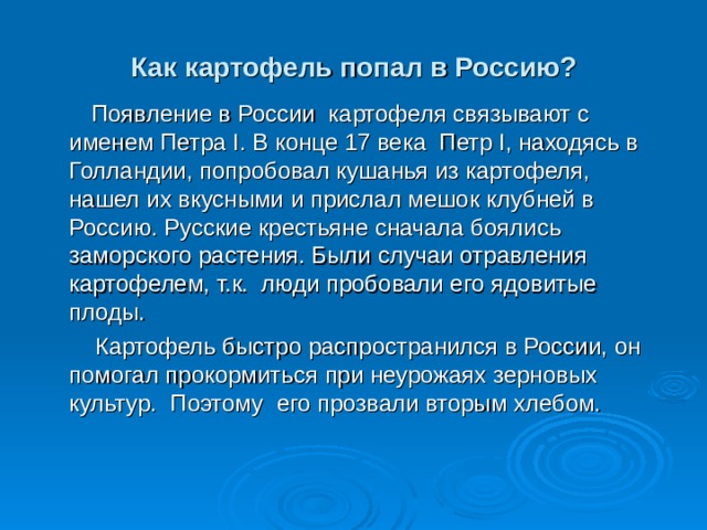 Как картофель попал в Россию?  Появление в России  картофеля связывают с именем Петра I. В конце 17 века  Петр I, находясь в Голландии, попробовал кушанья из картофеля, нашел их вкусными и прислал мешок клубней в Россию. Русские крестьяне сначала боялись заморского растения. Были случаи отравления картофелем, т.к. люди пробовали его ядовитые плоды.  Картофель быстро распространился в России, он помогал прокормиться при неурожаях зерновых культур. Поэтому его прозвали вторым хлебом. 