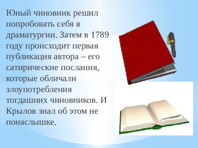 Юный чиновник решил попробовать себя в драматургии. Затем в 1789 году происходит первая публикация автора – его сатирические послания, которые обличали злоупотребления тогдашних чиновников. И Крылов знал об этом не понаслышке. 