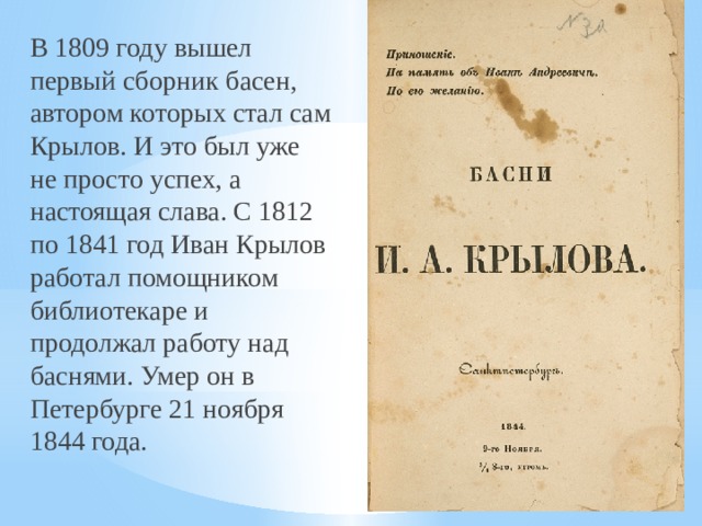 В 1809 году вышел первый сборник басен, автором которых стал сам Крылов. И это был уже не просто успех, а настоящая слава. С 1812 по 1841 год Иван Крылов работал помощником библиотекаре и продолжал работу над баснями. Умер он в Петербурге 21 ноября 1844 года. 